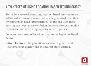 ADVANTAGES OF USING LOCATION-BASED TECHNOLOGIES?
For mobile network operators, location-based services are an
additional stream of revenue that can be generated from their
investments in ﬁxed infrastructure. For the end user, these
services can help reduce confusion, improve the consumption
experience, and deliver high-quality service options.
Some common uses of location-based technologies are listed
below:
•Store locators. Using location-based intelligence, retail
customers can quickly ﬁnd the nearest store location.
©2016 TechAhead
 