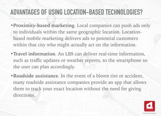 ADVANTAGES OF USING LOCATION-BASED TECHNOLOGIES?
•Proximity-based marketing. Local companies can push ads only
to individuals within the same geographic location. Location-
based mobile marketing delivers ads to potential customers
within that city who might actually act on the information.
•Travel information. An LBS can deliver real-time information,
such as traﬃc updates or weather reports, to the smartphone so
the user can plan accordingly.
•Roadside assistance. In the event of a blown tire or accident,
many roadside assistance companies provide an app that allows
them to track your exact location without the need for giving
directions.
©2016 TechAhead
 