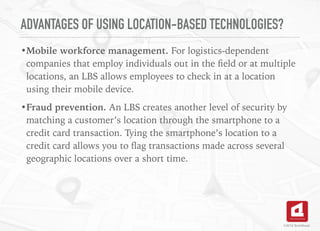 ADVANTAGES OF USING LOCATION-BASED TECHNOLOGIES?
•Mobile workforce management. For logistics-dependent
companies that employ individuals out in the ﬁeld or at multiple
locations, an LBS allows employees to check in at a location
using their mobile device.
•Fraud prevention. An LBS creates another level of security by
matching a customer’s location through the smartphone to a
credit card transaction. Tying the smartphone’s location to a
credit card allows you to ﬂag transactions made across several
geographic locations over a short time.
©2016 TechAhead
 