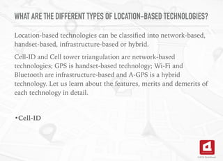 WHAT ARE THE DIFFERENT TYPES OF LOCATION-BASED TECHNOLOGIES?
Location-based technologies can be classiﬁed into network-based,
handset-based, infrastructure-based or hybrid.
Cell-ID and Cell tower triangulation are network-based
technologies; GPS is handset-based technology; Wi-Fi and
Bluetooth are infrastructure-based and A-GPS is a hybrid
technology. Let us learn about the features, merits and demerits of
each technology in detail.
•Cell-ID
©2016 TechAhead
 