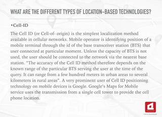 WHAT ARE THE DIFFERENT TYPES OF LOCATION-BASED TECHNOLOGIES?
•Cell-ID
The Cell ID (or Cell-of- origin) is the simplest localization method
available in cellular networks. Mobile operator is identifying position of a
mobile terminal through the id of the base transceiver station (BTS) that
user connected at particular moment. Unless the capacity of BTS is not
used, the user should be connected to the network via the nearest base
station. “The accuracy of the Cell ID method therefore depends on the
known range of the particular BTS serving the user at the time of the
query. It can range from a few hundred meters in urban areas to several
kilometers in rural areas”. A very prominent user of Cell ID positioning
technology on mobile devices is Google. Google’s Maps for Mobile
service uses the transmission from a single cell tower to provide the cell
phone location. 
©2016 TechAhead
 