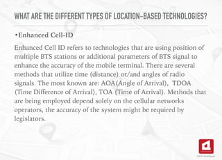 WHAT ARE THE DIFFERENT TYPES OF LOCATION-BASED TECHNOLOGIES?
•Enhanced Cell-ID
Enhanced Cell ID refers to technologies that are using position of
multiple BTS stations or additional parameters of BTS signal to
enhance the accuracy of the mobile terminal. There are several
methods that utilize time (distance) or/and angles of radio
signals. The most known are: AOA(Angle of Arrival), TDOA
(Time Diﬀerence of Arrival), TOA (Time of Arrival). Methods that
are being employed depend solely on the cellular networks
operators, the accuracy of the system might be required by
legislators.
 
©2016 TechAhead
 