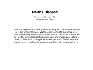 Location - Blackpool By Amanda Davidson - 0554 Centre Number - 33751 These are the photos that Sarah gathered for our group, this was done to allow us to see whether Blackpool was the correct location for our setting in the music video filming session. Each photo will include a description of where we may use this particular area into our music video and why it is a good photo or what could be done to change it and make it better etc. This will then help when it comes to deciding the location that will best suit our song and lyrics.   