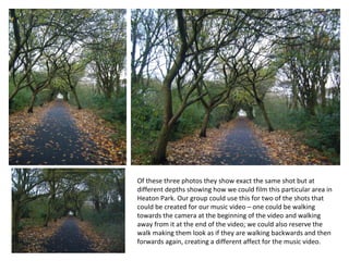 Of these three photos they show exact the same shot but at different depths showing how we could film this particular area in Heaton Park. Our group could use this for two of the shots that could be created for our music video – one could be walking towards the camera at the beginning of the video and walking away from it at the end of the video; we could also reserve the walk making them look as if they are walking backwards and then forwards again, creating a different affect for the music video.  