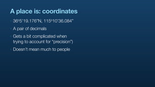 A place is: coordinates
‣   36o5’19.176”N,   115o10’36.084”

‣   A pair of decimals
‣   Gets a bit complicated when
    trying to account for “precision”)
‣   Doesn’t mean much to people
 