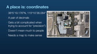 A place is: coordinates
‣   36o5’19.176”N,   115o10’36.084”

‣   A pair of decimals
‣   Gets a bit complicated when
    trying to account for “precision”)
‣   Doesn’t mean much to people
‣   Needs a map to make sense
 
