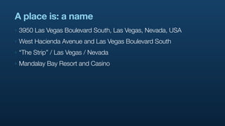 A place is: a name
‣   3950 Las Vegas Boulevard South, Las Vegas, Nevada, USA
‣   West Hacienda Avenue and Las Vegas Boulevard South
‣   “The Strip” / Las Vegas / Nevada
‣   Mandalay Bay Resort and Casino
 