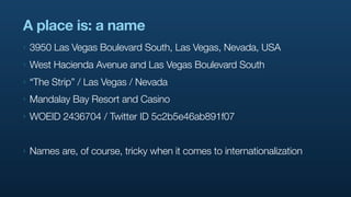 A place is: a name
‣   3950 Las Vegas Boulevard South, Las Vegas, Nevada, USA
‣   West Hacienda Avenue and Las Vegas Boulevard South
‣   “The Strip” / Las Vegas / Nevada
‣   Mandalay Bay Resort and Casino
‣   WOEID 2436704 / Twitter ID 5c2b5e46ab891f07


‣   Names are, of course, tricky when it comes to internationalization
 