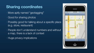 Sharing coordinates
‣   More aptly named “geotagging”
‣   Good for sharing photos
‣   Possibly good for talking about a specific place
    (e.g. store, restaurant)
‣   People don’t understand numbers and without
    a map, there is a lack of context
‣   Huge privacy implications
 
