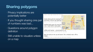 Sharing polygons
‣   Privacy implications are
    potentially better
‣   If you thought sharing one pair
    of numbers was bad...
‣   Questions around polygon
    definition
‣   Still unable to visualize unless
    on a map
 