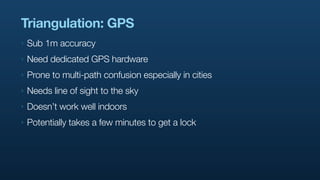 Triangulation: GPS
‣   Sub 1m accuracy
‣   Need dedicated GPS hardware
‣   Prone to multi-path confusion especially in cities
‣   Needs line of sight to the sky
‣   Doesn’t work well indoors
‣   Potentially takes a few minutes to get a lock
 
