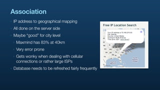 Association
‣   IP address to geographical mapping
‣   All done on the server side
‣   Maybe “good” for city level
    ‣   Maxmind has 83% at 40km
    ‣   Very error prone
    ‣   Gets wonky when dealing with cellular
        connections or rather large ISPs
‣   Database needs to be refreshed fairly frequently
 