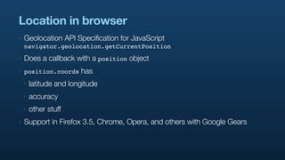 Location in browser
‣   Geolocation API Specification for JavaScript
    navigator.geolocation.getCurrentPosition
‣   Does a callback with a position object
‣   position.coords     has
    ‣   latitude and longitude
    ‣   accuracy
    ‣   other stuff
‣   Support in Firefox 3.5, Chrome, Opera, and others with Google Gears
 