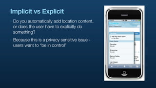 Implicit vs Explicit
‣   Do you automatically add location content,
    or does the user have to explicitly do
    something?
‣   Because this is a privacy sensitive issue -
    users want to “be in control”
 