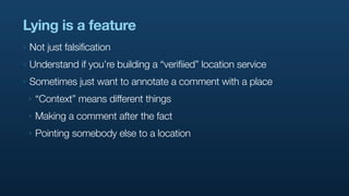 Lying is a feature
‣   Not just falsification
‣   Understand if you’re building a “verifiied” location service
‣   Sometimes just want to annotate a comment with a place
    ‣   “Context” means different things
    ‣   Making a comment after the fact
    ‣   Pointing somebody else to a location
 