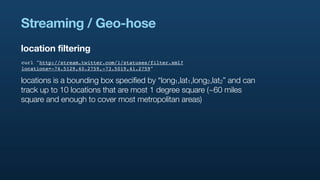 Streaming / Geo-hose
location filtering
curl "http://stream.twitter.com/1/statuses/filter.xml?
locations=-74.5129,40.2759,-73.5019,41.2759"

locations is a bounding box specified by “long1,lat1,long2,lat2” and can
track up to 10 locations that are most 1 degree square (~60 miles
square and enough to cover most metropolitan areas)
 