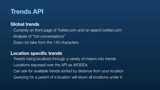 Trends API
Global trends
‣   Currently on front page of Twitter.com and on search.twitter.com
‣   Analysis of “hot conversations”
‣   Does not take from the 140 characters

Location specific trends
‣   Tweets being localized through a variety of means into trends
‣   Locations exposed over the API as WOEIDs
‣   Can ask for available trends sorted by distance from your location
‣   Querying for a parent of a location will return all locations under it
 