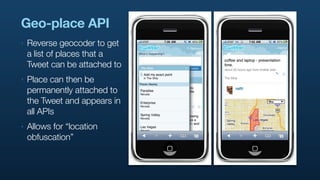 Geo-place API
‣   Reverse geocoder to get
    a list of places that a
    Tweet can be attached to
‣   Place can then be
    permanently attached to
    the Tweet and appears in
    all APIs
‣   Allows for “location
    obfuscation”
 