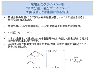 居場所のプライバシーを “領域分割＋差分プライバシー” で実現するとき重要になる定理 
•領域分割の階層푖でラプラス分布の雑音加算し휀푖−퐷푃 が成立させると、 全体で푛階層あるとき、 
•全体での휀−퐷푃と各階層の휀푖−퐷푃の間に以下の関係が成り立つ。 
•휀= 휀푖 푛푖 =1 --(1) 
•つまり、全体として達成したい휀を各階層の휀푖に分割して総和が휀になるよう に設計すればよいわけです。 
•휀が大きいほど加算すべき雑音が大きくなり、回答の精度が落ちることに 気をつけましょう。 
. . . . 
. . . 
i=1  휀1 
i=n  휀푛 
휀= 휀푖 푛 푖=1 
 