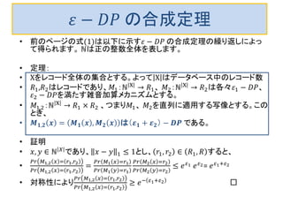 휀−퐷푃 の合成定理 
•前のページの式(1)は以下に示す휀−퐷푃 の合成定理の繰り返しによっ て得られます。 ℕは正の整数全体を表します。 
•定理： 
•Χをレコード全体の集合とする。よってΧはデータベース中のレコード数 
•푅1,푅2はレコードであり、푀1：ℕΧ→푅1、 푀2：ℕΧ→푅2は各々휀1−퐷푃、 휀2−퐷푃を満たす雑音加算メカニズムとする。 
•푀1,2：ℕΧ→푅1×푅2 、つまり푀1、 푀2を直列に適用する写像とする。この とき、 
•푴ퟏ,ퟐ풙=푴ퟏ풙,푴ퟐ풙は（휺ퟏ+휺ퟐ）−푫푷 である。 
•証明 
•푥,푦∈ℕ푋であり、푥−푦1≤1とし、푟1,푟2∈푅1,푅すると、 
• 푃푟푀1,2푥=푟1,푟2 푃푟푀1,2푥=푟1,푟2= 푃푟푀1푥=푟1 푃푟푀1푦=푟1 푃푟푀2푥=푟2 푃푟푀2푦=푟2≤푒휀1 푒휀2= 푒휀1+휀2 
•対称性により푃푟푀1,2푥=푟1,푟2 푃푟푀1,2푥=푟1,푟2≥푒−휀1+휀2 □ 
 