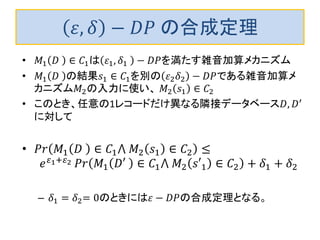 휀,훿−퐷푃 の合成定理 
•푀1퐷 ∈퐶1は휀1,훿1 −퐷푃を満たす雑音加算メカニズム 
•푀1퐷 の結果푠1∈퐶1を別の휀2훿2−퐷푃である雑音加算メ カニズム푀2の入力に使い、 푀2푠1∈퐶2 
•このとき、任意の1レコードだけ異なる隣接データベース퐷,퐷′ に対して 
•푃푟푀1퐷 ∈퐶1⋀ 푀2푠1∈퐶2≤ 푒휀1+휀2 푃푟푀1퐷′ ∈퐶1⋀ 푀2푠′1∈퐶2+훿1+훿2 
–훿1=훿2=0のときには휀−퐷푃の合成定理となる。  