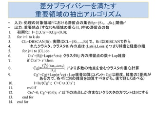 差分プライバシーを満たす 重要領域の抽出アルゴリズム 
•入力：処理の対象領域Pにおける滞留点の集合Sp={S1,…,Sk},閾値r’ 
•出力：重要地点（すなわち領域の重心）I, I中の滞留点の数 
1.初期化： I={};Cts’=0;Cg=(0,0); 
2.for i=1 to k do 
3. CL=DBSCAN(Si): 実際はCL={R1,…,Rl}で、 Ri はDBSCANで作ら 
4. れたクラスタ。クラスタRi内の点は{Lat(i),Lon(i)}つまり緯度と経度の組 
5. for j=1 to |CL| do 
6. Cts’=|Rj|+Lap(휎푗cts): クラスタRj 内の滞留点の数＋Lap雑音 
7. if Cts’ > r’ then 
8. Cgj= 퐿푎푡푘,퐿표푛푘 |R푗| 푘=1R푗 : r’より多数の地点を含むクラスタの重心計算 
9. Cg’=Cgj+Lap(휎푗cg) : Lap雑音加算(コメント：Cgjは経度、緯度の2要素が あるので、各々に別の雑音を加算すべきかも。後で詳しく述べる） 
10. I=I∪{Cg’}; C=C ∪{Cts’} 
11. end if 
12. Cts’=0, Cg’=(0,0); r’以下の地点しか含まないクラスタのカウントは0にする 
13. end for 
14.end for  