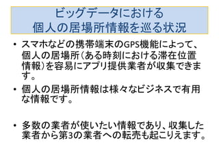 ビッグデータにおける 個人の居場所情報を巡る状況 
•スマホなどの携帯端末のGPS機能によって、 個人の居場所（ある時刻における滞在位置 情報）を容易にアプリ提供業者が収集できま す。 
•個人の居場所情報は様々なビジネスで有用 な情報です。 
•多数の業者が使いたい情報であり、収集した 業者から第3の業者への転売も起こりえます。  
