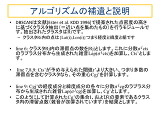アルゴリズムの補遺と説明 
•DBSCANは文献[Ester et al. KDD 1996]で提案された点密度の高さ に基づくクラスタ抽出（＝近い点を集めたもの）を行うモジュールで す。抽出されたクラスタはRiです。 
–クラスタRi内の点は{Lat(i),Lon(i)}つまり経度と緯度と組です 
•line 6: クラスタRj内の滞留点の数を|Rj|とします。これに分散휎푗cts のラプラス分布から生成された雑音Lap(휎푗cts)を加算し、Cts’としま す。 
• line 7,8,9: Cts’が予め与えられた閾値r’より大きい、つまり多数の 滞留点を含むクラスタなら、その重心Cgj’を計算します。 
•line 9: Cgj’の経度成分と緯度成分の各々に分散휎푗cgのラプラス分 布から生成された雑音Lap(휎푗cg)を加算し、Cg’とします。 
•このようにして計算されたCg’の集合I、およびIの要素であるクラス タ内の滞留点数（雑音が加算されています）を結果とします。  