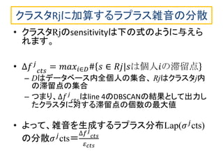 クラスタRjに加算するラプラス雑音の分散 
•クラスタRjのsensitivityは下の式のように与えら れます。 
•Δ푓푗 푐푡푠=푚푎푥푖∈퐷#푠∈푅푗|푠は個人푖の滞留点 
–Dはデータベース内全個人の集合、 Rjはクラスタj内 の滞留点の集合 
–つまり、Δ푓푗 푐푡푠 はline 4のDBSCANの結果として出力し たクラスタに対する滞留点の個数の最大値 
•よって、雑音を生成するラプラス分布Lap(휎푗cts) の分散휎푗cts＝Δ푓푗 푐푡푠 휀푐푡푠  
