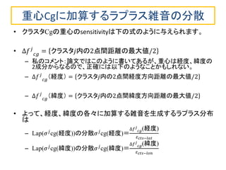 重心Cgに加算するラプラス雑音の分散 
•クラスタCgの重心のsensitivityは下の式のように与えられます。 
•Δ푓푗 푐푔=クラスタ푗内の2点間距離の最大値/2 
–私のコメント：論文ではこのように書いてあるが、重心は経度、緯度の 2成分からなるので、正確には以下のようなことかもしれない。 
–Δ푓푗 푐푔 （経度）=クラスタ푗内の2点間経度方向距離の最大値/2 
–Δ푓푗 푐푔 （緯度）=クラスタ푗内の2点間緯度方向距離の最大値/2 
•よって、経度、緯度の各々に加算する雑音を生成するラプラス分布 は 
–Lap(휎푗cg(経度))の分散휎푗cg(経度)＝ Δ푓푗 푐푔(経度) 휀푐푡푠−푙푎푡 
–Lap(휎푗cg(緯度))の分散휎푗cg(緯度)＝ Δ푓푗 푐푔(緯度) 휀푐푡푠−푙표푛  