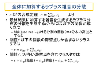 全体に加算するラプラス雑音の分散 
•휀-DPの合成定理 휀= 휀푖 푛푖 =1 より 
•最終結果に加算する雑音を生成するラプラス分 布の分散を生成する휀たちには以下の関係が成 り立つ 
–ℎはQuadTreeにおける分割の回数（＝4分木の高さ)と すると 
•閾値r’以下の個数の滞留点しか含まないクラス タでは 
–휀=휀푐푡푠+ 휀푞푡 ℎ푖 =1 
•閾値r’より多い滞留点を含むクラスタでは 
–휀=휀푐푔経度+휀푐푔緯度+휀푐푡푠+ 휀푞푡 ℎ푖 =1  