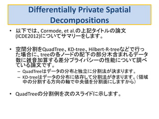 Differentially Private Spatial Decompositions 
•以下では、Cormode, et al.の上記タイトルの論文 (ICDE2012)についてサマリーをします。 
•空間分割をQuadTree、KD-tree、Hilbert-R-treeなどで行っ た場合に、treeの各ノードの配下の部分木含まれるデータ 数に雑音加算する差分プライバシーの性能について調べ ている論文です。 
–QuadTreeはデータの分布と独立に分割法が決まります。 
–KD-treeはデータの分布に依存して分割法がきまります。（領域 中の分割する方向の軸で中央値を分割面にしますから） 
•QuadTreeの分割例を次のスライドに示します。  