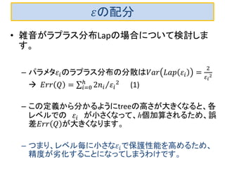 휀の配分 
•雑音がラプラス分布Lapの場合について検討しま す。 
–パラメタ휀푖のラプラス分布の分散は푉푎푟퐿푎푝휀푖= 2 휀푖 2  퐸푟푟푄= 2푛푖휀푖 2 ℎ푖=0 (1) 
–この定義から分かるようにtreeの高さが大きくなると、各 レベルでの 휀푖 が小さくなって、h個加算されるため、誤 差퐸푟푟푄が大きくなります。 
–つまり、レベル毎に小さな휀푖で保護性能を高めるため、 精度が劣化することになってしまうわけです。  