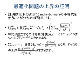 最適化問題の上界の証明 
•証明は以下のようにCauchy-Schwarzの不等式を 使うことが分かれば簡単です。 
• 휀푖 ℎ푖 =0 2ℎ−1휀푖 2 ℎ푖 =0≥ 휀푖2ℎ−푖 휀푖 2 ℎ푖 =02 
•等式が成立するのは定数Cを使うと휀푖=퐶2ℎ−1휀푖 2 つま り휀푖=퐶32ℎ−푖3 のときであり、 
• 휀푖 ℎ푖 =0=ε を使うと、퐶3= 휀23−12ℎ+13 −1 となり、 퐸푟푟푄 の上界 162ℎ+1/3−13 휀22−133が求まります。 
 