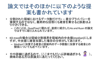 論文ではそのほかに以下のような提 案も書かれています 
•分割された領域におけるデータ数だけで휀−差分プライバシーを 実現するのではなく、最終的な回答にも雑音を乗せると誤差はよ り小さくできる。 
–このことは、QuadTreeに限れば、直前に紹介したHo and Ruan の論文 ではすでに取り入れられています。 
•KD-treeの場合は領域分割境界を領域内の中央値(median)にしま すが、中央値に雑音加算した場合の分析がしてあります。 
–Medianに加算する雑音と領域内のデータ個数に加算する雑音との 関係についても述べています。 
•やや詳細に過ぎるので、（ここまでもだいぶ詳細過ぎかも ）、 興味のある方は原論文にあたってください。  