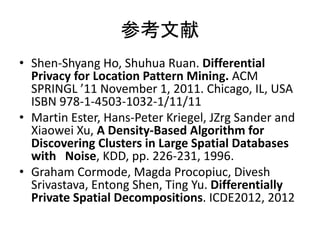 参考文献 
•Shen-Shyang Ho, Shuhua Ruan. Differential Privacy for Location Pattern Mining. ACM SPRINGL ’11 November 1, 2011. Chicago, IL, USA ISBN 978-1-4503-1032-1/11/11 
•Martin Ester, Hans-Peter Kriegel, JZrg Sander and Xiaowei Xu, A Density-Based Algorithm for Discovering Clusters in Large Spatial Databases with Noise, KDD, pp. 226-231, 1996. 
•Graham Cormode, Magda Procopiuc, Divesh Srivastava, Entong Shen, Ting Yu. Differentially Private Spatial Decompositions. ICDE2012, 2012 