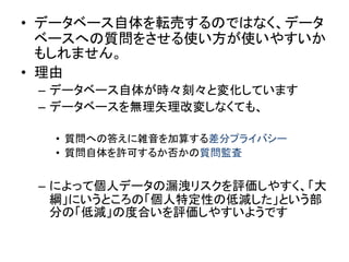 •データベース自体を転売するのではなく、データ ベースへの質問をさせる使い方が使いやすいか もしれません。 
•理由 
–データベース自体が時々刻々と変化しています 
–データベースを無理矢理改変しなくても、 
•質問への答えに雑音を加算する差分プライバシー 
•質問自体を許可するか否かの質問監査 
–によって個人データの漏洩リスクを評価しやすく、「大 綱」にいうところの「個人特定性の低減した」という部 分の「低減」の度合いを評価しやすいようです  