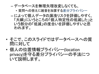 –データベースを無理矢理改変しなくても、 
•質問への答えに雑音を加算する差分プライバシー 
–によって個人データの漏洩リスクを評価しやすく、 「大綱」にいうところの「個人特定性の低減した」と いう部分の「低減」の度合いを評価しやすいと思 われます。 
•そこで、このスライドではデータベースへの質 問に対して 
•個人の位置情報プライバシー(location privacy)を守る差分プライバシーの手法につ いて説明します。  