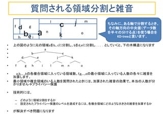 質問される領域分割と雑音 
•上の図のように元の領域aをb、cに分割し、bをd,eに分割し．．．．としていくと、下の木構造になります 
• a 
• b c 
• d e j k 
• f g h i l m n o 
• a,b,… ,kの各複合領域に入っている領域数、f,g,…,oの最小領域に入っている人数の各々に雑音を 加算します。 
•最小領域や複合領域のいる人数を質問されたときには、加算された雑音の効果で、本当の人数が分 かりませんプライバシー保護 
•技術的には、 
–どのように領域分割をするか 
–設定されたプライバシー保護のレベルを達成するには、各複合領域にどのような大きさの雑音を加算するか 
•が解決すべき問題になります 
ｂ 
ｃ 
ｄ 
e 
f 
g 
n 
m 
l 
j 
k 
h 
a 
o 
i 
ちなみに、ある軸で分割するとき、 その軸方向の中央値（データ数 を半々の分ける点）を使う場合を KD-treeと言います。  
