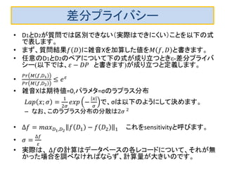 差分プライバシー 
•D1とD2が質問では区別できない（実際はできにくい）ことを以下の式 で表します。 
•まず、質問結果푓퐷に雑音Xを加算した値を푀푓,퐷と書きます。 
•任意のD1とD2のペアについて下の式が成り立つときε-差分プライバ シー(以下では、휀−퐷푃 と書きます)が成り立つと定義します。 
• 푃푟푀푓,퐷1 푃푟푀푓,퐷2≤푒휀 
•雑音Xは期待値=0,パラメタ=σのラプラス分布 
퐿푎푝푥;휎= 12휎 푒푥푝− 푥 휎 で、σは以下のようにして決めます。 
–なお、このラプラス分布の分散は2휎 2 
•Δ푓=푚푎푥퐷1,퐷2푓퐷1−푓퐷21 これをsensitivityと呼びます。 
•휎= Δ푓 휀 
•実際は、 Δ푓の計算はデータベースの各レコードについて、それが無 かった場合を調べなければならず、計算量が大きいのです。  
