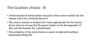 The location choice : B
• I think location B will be better because it feels more realistic for the
viewer and it has a homely feel to it
• The colour scheme in location B is more appropriate for the horror
genre and can convey the film genre better to the demographic if I
also use the location for a photoshoot
• The problems of the clock chimes is easier to deal with without
potentially killing fish
 