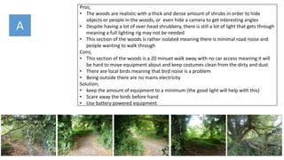 Pros;
• The woods are realistic with a thick and dense amount of shrubs in order to hide
objects or people in the woods, or even hide a camera to get interesting angles
• Despite having a lot of over-head shrubbery, there is still a lot of light that gets through
meaning a full lighting rig may not be needed
• This section of the woods is rather isolated meaning there is minimal road noise and
people wanting to walk through
Cons;
• This section of the woods is a 20 minuet walk away with no car access meaning it will
be hard to move equipment about and keep costumes clean from the dirty and dust
• There are local birds meaning that bird noise is a problem
• Being outside there are no mains electricity
Solution;
• keep the amount of equipment to a minimum (the good light will help with this)
• Scare away the birds before hand
• Use battery powered equipment
A
 