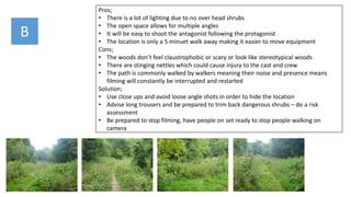B
Pros;
• There is a lot of lighting due to no over head shrubs
• The open space allows for multiple angles
• It will be easy to shoot the antagonist following the protagonist
• The location is only a 5 minuet walk away making it easier to move equipment
Cons;
• The woods don’t feel claustrophobic or scary or look like stereotypical woods
• There are stinging nettles which could cause injury to the cast and crew
• The path is commonly walked by walkers meaning their noise and presence means
filming will constantly be interrupted and restarted
Solution;
• Use close ups and avoid loose angle shots in order to hide the location
• Advise long trousers and be prepared to trim back dangerous shrubs – do a risk
assessment
• Be prepared to stop filming, have people on set ready to stop people walking on
camera
 