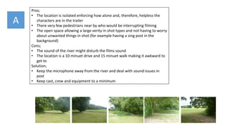 A
Pros;
• The location is isolated enforcing how alone and, therefore, helpless the
characters are in the trailer
• There very few pedestrians near by who would be interrupting filming
• The open space allowing a large verity in shot types and not having to worry
about unwanted things in shot (for example having a sing post in the
background)
Cons;
• The sound of the river might disturb the films sound
• The location is a 10 minuet drive and 15 minuet walk making it awkward to
get to
Solution;
• Keep the microphone away from the river and deal with sound issues in
post
• Keep cast, crew and equipment to a minimum
 