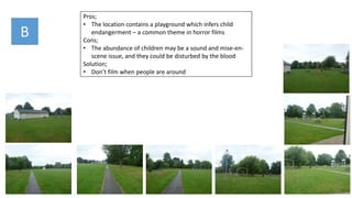 B
Pros;
• The location contains a playground which infers child
endangerment – a common theme in horror films
Cons;
• The abundance of children may be a sound and mise-en-
scene issue, and they could be disturbed by the blood
Solution;
• Don’t film when people are around
 