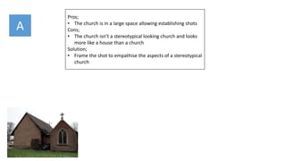 Pros;
• The church is in a large space allowing establishing shots
Cons;
• The church isn’t a stereotypical looking church and looks
more like a house than a church
Solution;
• Frame the shot to empathise the aspects of a stereotypical
church
A
 