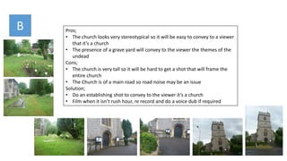 Pros;
• The church looks very stereotypical so it will be easy to convey to a viewer
that it’s a church
• The presence of a grave yard will convey to the viewer the themes of the
undead
Cons;
• The church is very tall so it will be hard to get a shot that will frame the
entire church
• The Church is of a main road so road noise may be an issue
Solution;
• Do an establishing shot to convey to the viewer it’s a church
• Film when it isn’t rush hour, re record and do a voice dub if required
B
 