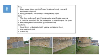 Pros;
• Open space allows plenty of room for as much cast, crew and
equipment required
• Being on the of a film allows a variety of shot types
Cons;
• The signs on the wall won’t look amazing an will need covering
• It could be unrealistic for the protagonist to be walking on the grass
• May need permission to film against the house
Solutions;
• Cover them up by strategically placing cast against them
• Use creative licence
• Ask nicely
B
 