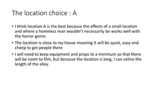 The location choice : A
• I think location A is the best because the effects of a small location
and where a homeless man wouldn’t necessarily be works well with
the horror genre.
• The location is close to my house meaning it will be quick, easy and
cheep to get people there
• I will need to keep equipment and props to a minimum so that there
will be room to film, but because the location is long, I can utilise the
length of the alley.
 