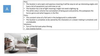 Pros;
• The location is very open and spacious meaning it will be easy to set up interesting angles and
have a lot of equipment cast and crew on set
• The location has a lot of light meaning I might not need a lighting rig
• The white colour scheme has connotation of being pure and pristine, this juxtaposes the
horror genre and what happens in the film
Cons;
• The constant noise of a fish tank in the background in undesirable
• The location is unrealistic to be owned by the characters or a viewer making it unrealistic and
unrelateable
Solutions;
• Turn of the fish tank when filming
• Use creative licence
A
 